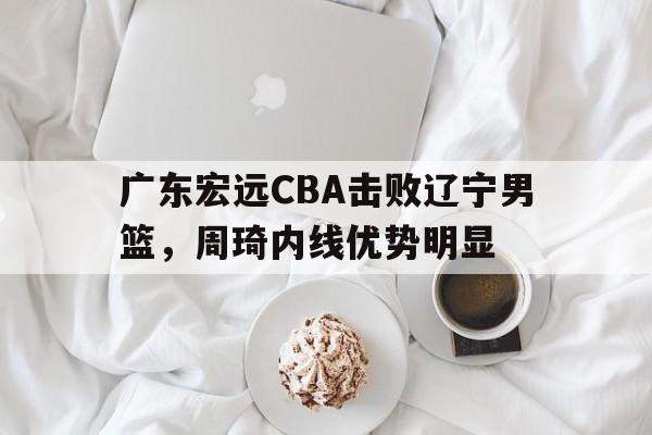 广东宏远CBA击败辽宁男篮,周琦内线优势明显(广东宏远cba击败辽宁男篮,周琦内线优势明显吗) 广东宏远CBA击败辽宁男篮,周琦内线优势明显(广东宏远cba击败辽宁男篮,周琦内线优势明显吗)